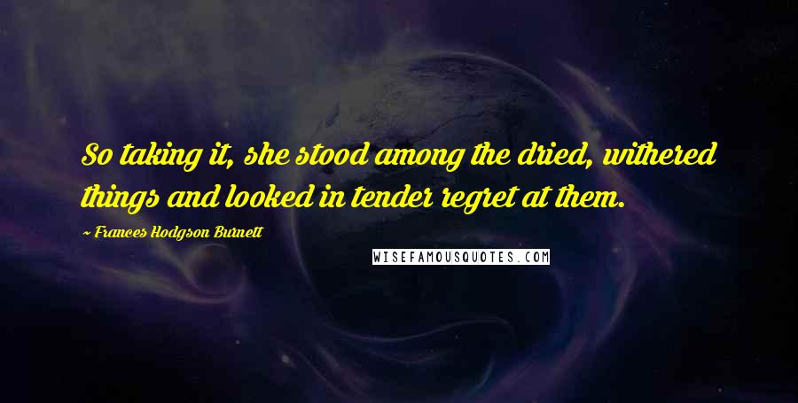 Frances Hodgson Burnett Quotes: So taking it, she stood among the dried, withered things and looked in tender regret at them.