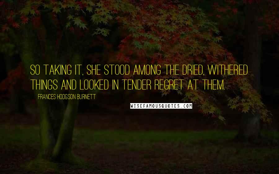 Frances Hodgson Burnett Quotes: So taking it, she stood among the dried, withered things and looked in tender regret at them.