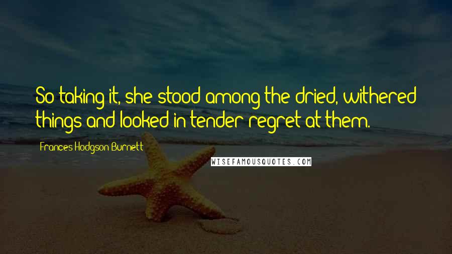 Frances Hodgson Burnett Quotes: So taking it, she stood among the dried, withered things and looked in tender regret at them.