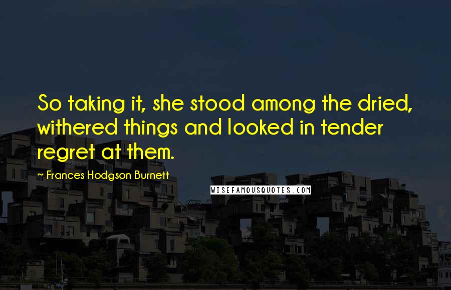 Frances Hodgson Burnett Quotes: So taking it, she stood among the dried, withered things and looked in tender regret at them.