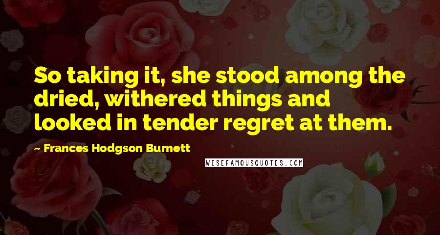 Frances Hodgson Burnett Quotes: So taking it, she stood among the dried, withered things and looked in tender regret at them.