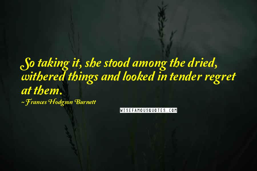 Frances Hodgson Burnett Quotes: So taking it, she stood among the dried, withered things and looked in tender regret at them.