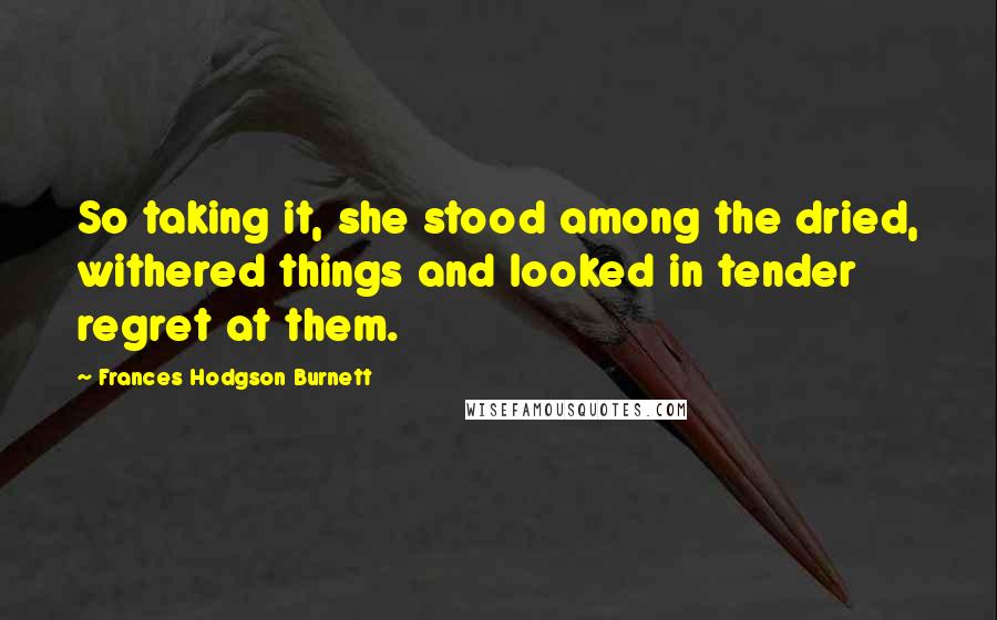 Frances Hodgson Burnett Quotes: So taking it, she stood among the dried, withered things and looked in tender regret at them.