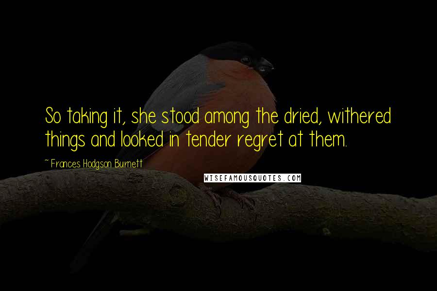 Frances Hodgson Burnett Quotes: So taking it, she stood among the dried, withered things and looked in tender regret at them.