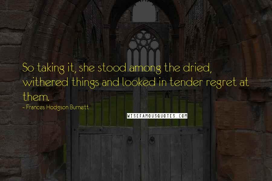 Frances Hodgson Burnett Quotes: So taking it, she stood among the dried, withered things and looked in tender regret at them.