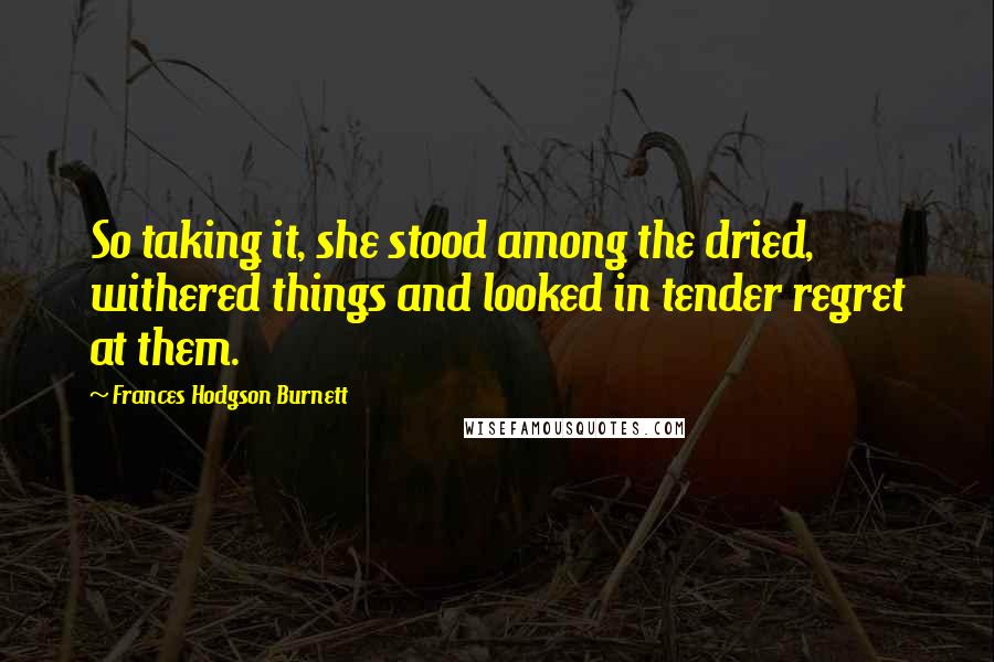 Frances Hodgson Burnett Quotes: So taking it, she stood among the dried, withered things and looked in tender regret at them.