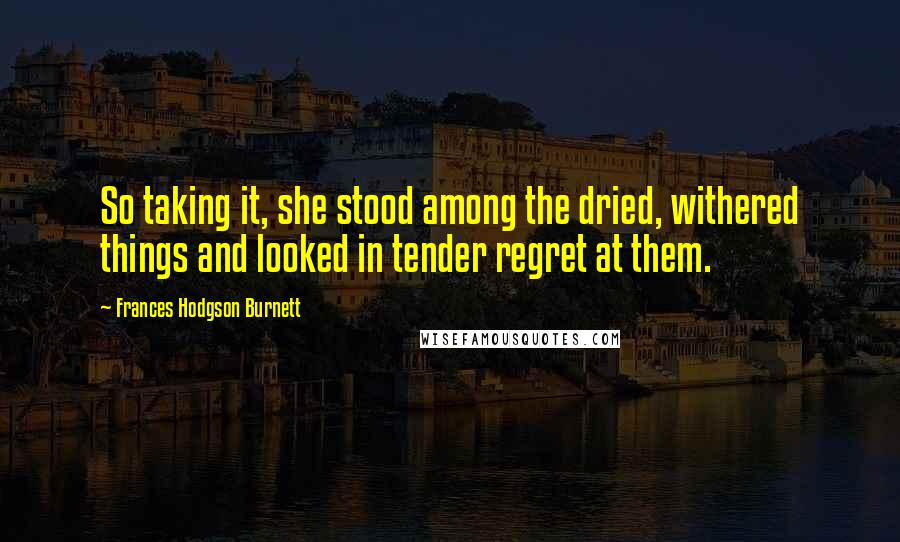 Frances Hodgson Burnett Quotes: So taking it, she stood among the dried, withered things and looked in tender regret at them.