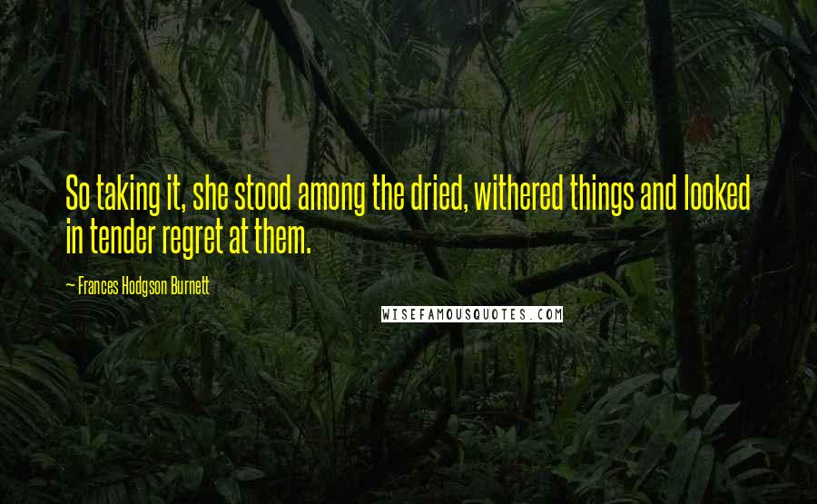 Frances Hodgson Burnett Quotes: So taking it, she stood among the dried, withered things and looked in tender regret at them.