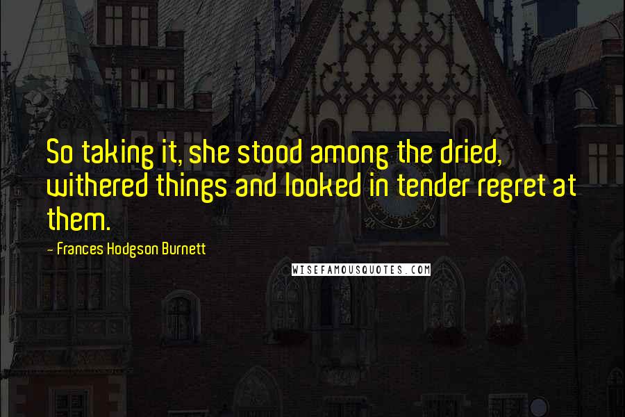 Frances Hodgson Burnett Quotes: So taking it, she stood among the dried, withered things and looked in tender regret at them.