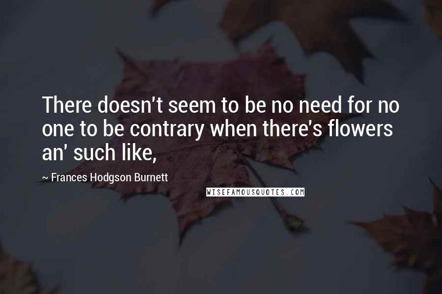 Frances Hodgson Burnett Quotes: There doesn't seem to be no need for no one to be contrary when there's flowers an' such like,