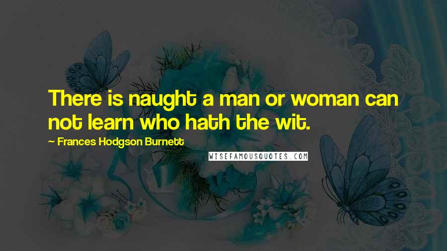 Frances Hodgson Burnett Quotes: There is naught a man or woman can not learn who hath the wit.