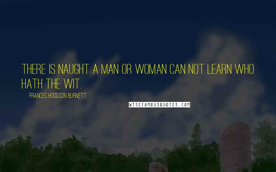 Frances Hodgson Burnett Quotes: There is naught a man or woman can not learn who hath the wit.