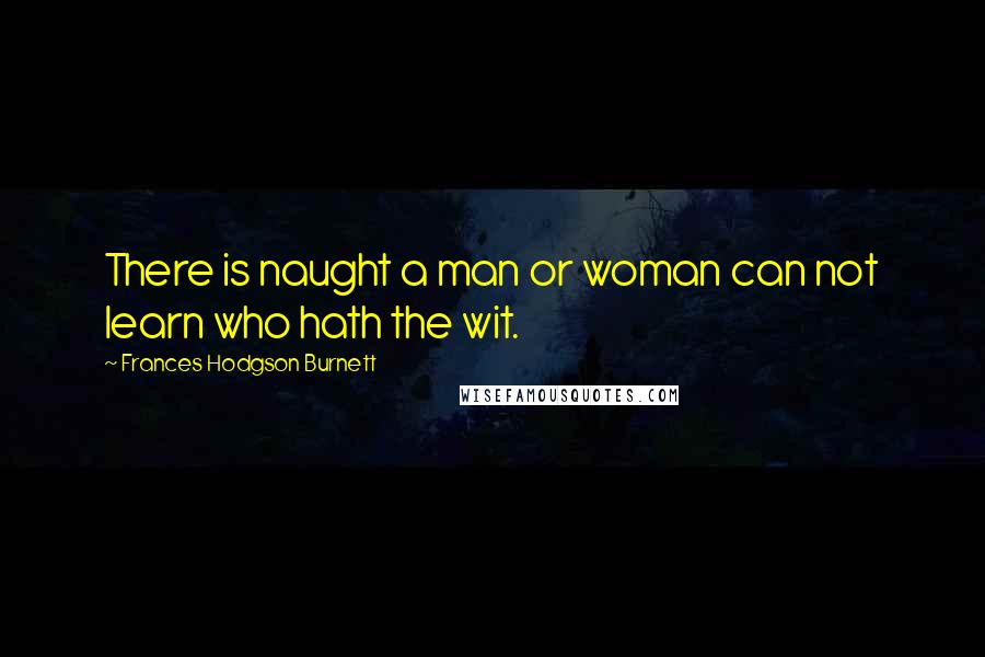 Frances Hodgson Burnett Quotes: There is naught a man or woman can not learn who hath the wit.