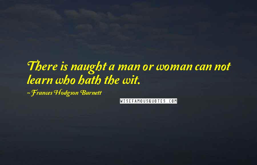 Frances Hodgson Burnett Quotes: There is naught a man or woman can not learn who hath the wit.