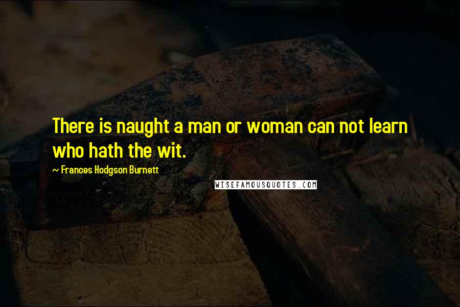 Frances Hodgson Burnett Quotes: There is naught a man or woman can not learn who hath the wit.