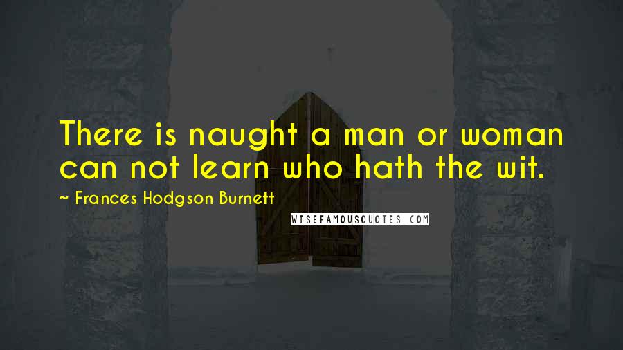 Frances Hodgson Burnett Quotes: There is naught a man or woman can not learn who hath the wit.