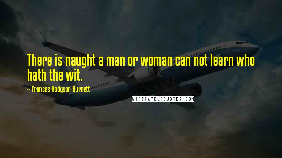 Frances Hodgson Burnett Quotes: There is naught a man or woman can not learn who hath the wit.