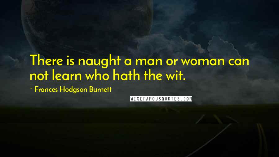 Frances Hodgson Burnett Quotes: There is naught a man or woman can not learn who hath the wit.