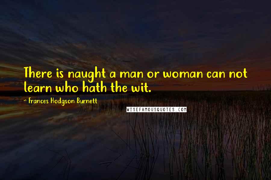 Frances Hodgson Burnett Quotes: There is naught a man or woman can not learn who hath the wit.