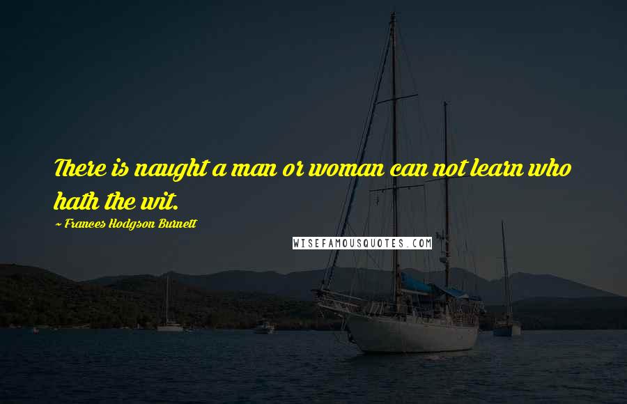 Frances Hodgson Burnett Quotes: There is naught a man or woman can not learn who hath the wit.