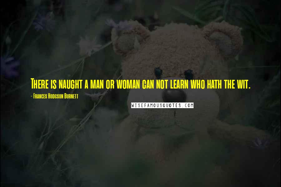 Frances Hodgson Burnett Quotes: There is naught a man or woman can not learn who hath the wit.