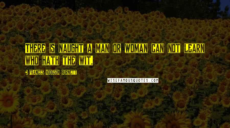 Frances Hodgson Burnett Quotes: There is naught a man or woman can not learn who hath the wit.