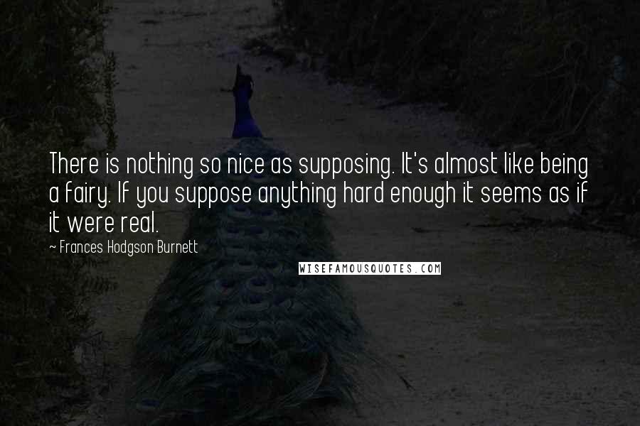 Frances Hodgson Burnett Quotes: There is nothing so nice as supposing. It's almost like being a fairy. If you suppose anything hard enough it seems as if it were real.