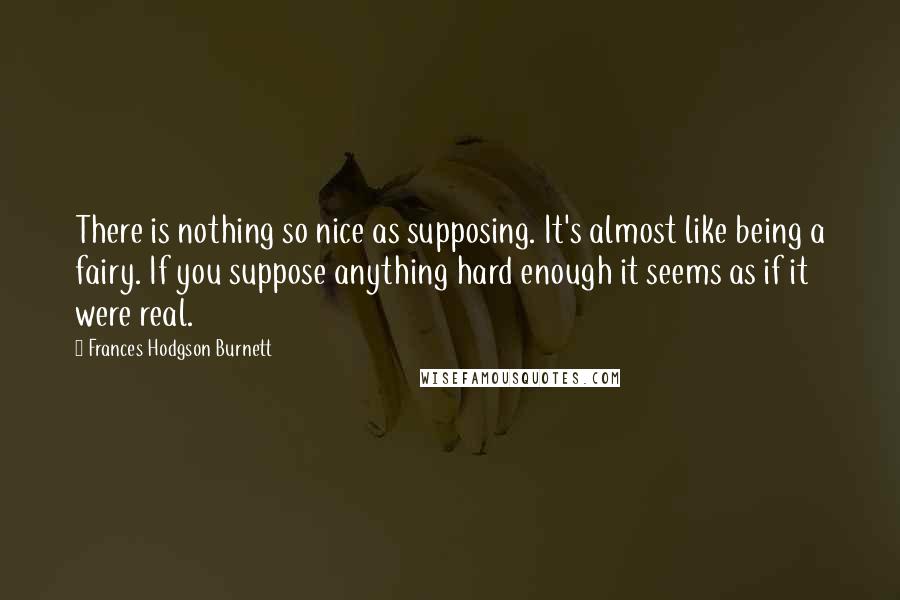 Frances Hodgson Burnett Quotes: There is nothing so nice as supposing. It's almost like being a fairy. If you suppose anything hard enough it seems as if it were real.