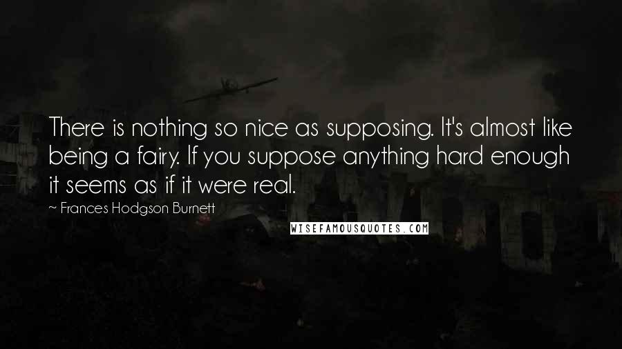 Frances Hodgson Burnett Quotes: There is nothing so nice as supposing. It's almost like being a fairy. If you suppose anything hard enough it seems as if it were real.