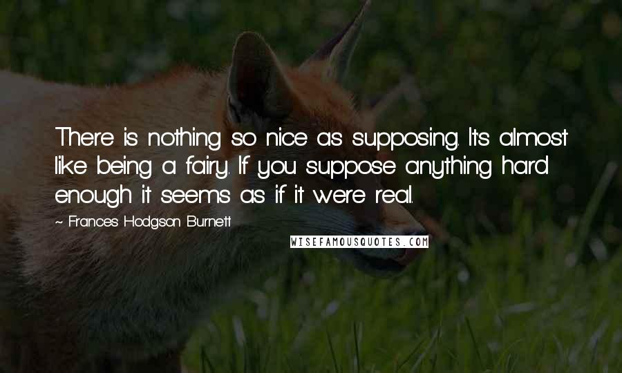 Frances Hodgson Burnett Quotes: There is nothing so nice as supposing. It's almost like being a fairy. If you suppose anything hard enough it seems as if it were real.