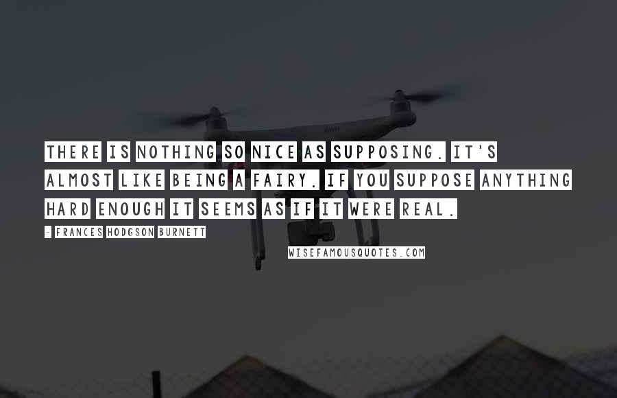 Frances Hodgson Burnett Quotes: There is nothing so nice as supposing. It's almost like being a fairy. If you suppose anything hard enough it seems as if it were real.