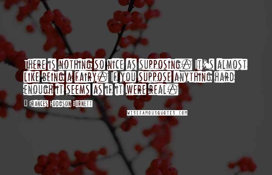 Frances Hodgson Burnett Quotes: There is nothing so nice as supposing. It's almost like being a fairy. If you suppose anything hard enough it seems as if it were real.