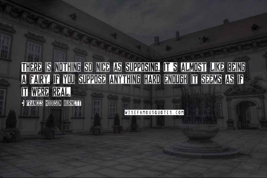 Frances Hodgson Burnett Quotes: There is nothing so nice as supposing. It's almost like being a fairy. If you suppose anything hard enough it seems as if it were real.