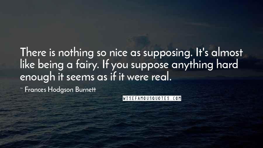 Frances Hodgson Burnett Quotes: There is nothing so nice as supposing. It's almost like being a fairy. If you suppose anything hard enough it seems as if it were real.