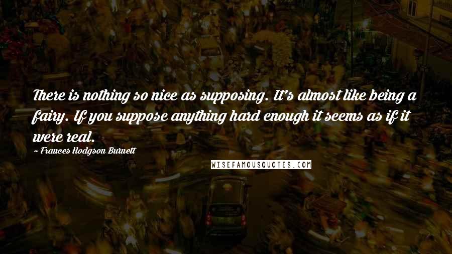 Frances Hodgson Burnett Quotes: There is nothing so nice as supposing. It's almost like being a fairy. If you suppose anything hard enough it seems as if it were real.