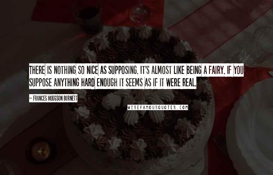 Frances Hodgson Burnett Quotes: There is nothing so nice as supposing. It's almost like being a fairy. If you suppose anything hard enough it seems as if it were real.