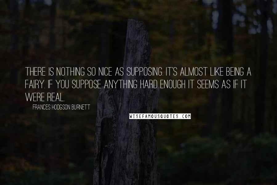 Frances Hodgson Burnett Quotes: There is nothing so nice as supposing. It's almost like being a fairy. If you suppose anything hard enough it seems as if it were real.