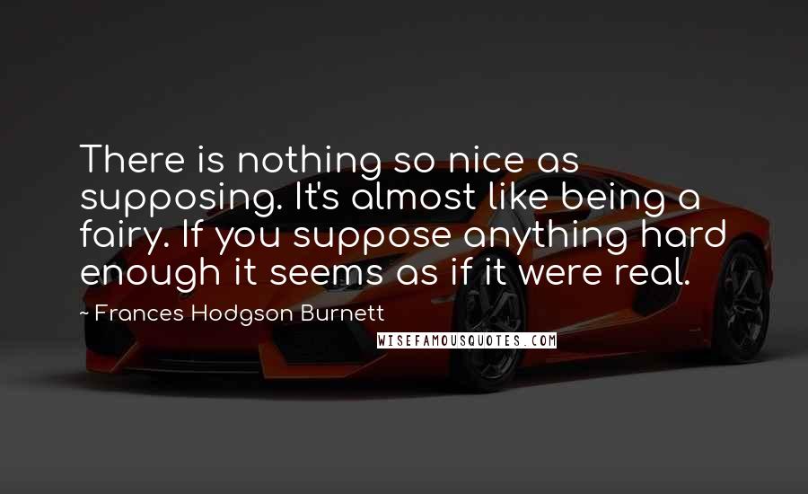 Frances Hodgson Burnett Quotes: There is nothing so nice as supposing. It's almost like being a fairy. If you suppose anything hard enough it seems as if it were real.