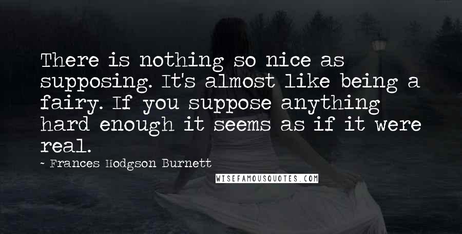 Frances Hodgson Burnett Quotes: There is nothing so nice as supposing. It's almost like being a fairy. If you suppose anything hard enough it seems as if it were real.