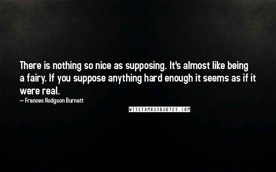 Frances Hodgson Burnett Quotes: There is nothing so nice as supposing. It's almost like being a fairy. If you suppose anything hard enough it seems as if it were real.