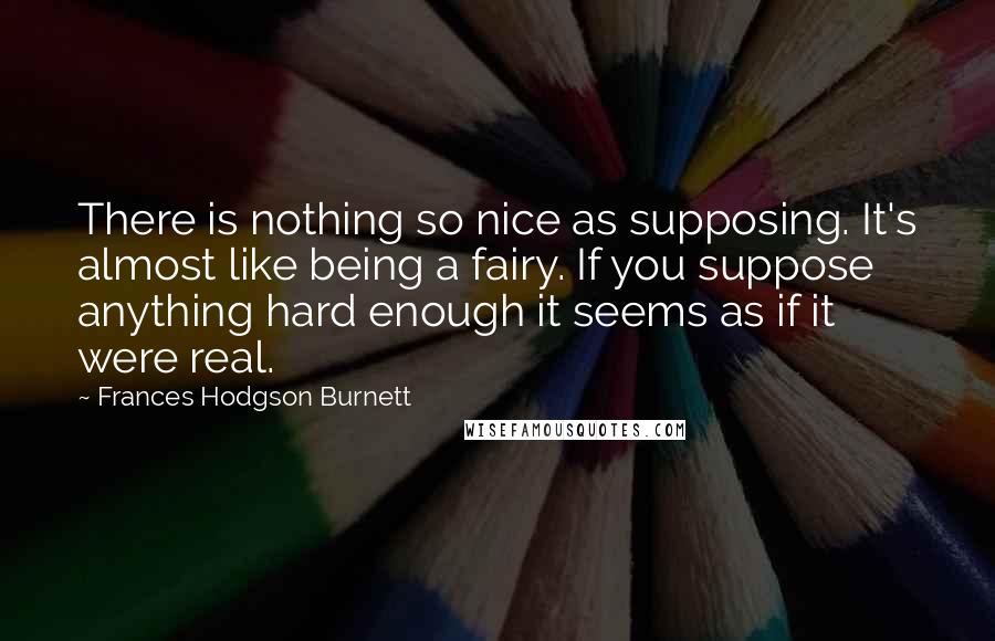 Frances Hodgson Burnett Quotes: There is nothing so nice as supposing. It's almost like being a fairy. If you suppose anything hard enough it seems as if it were real.