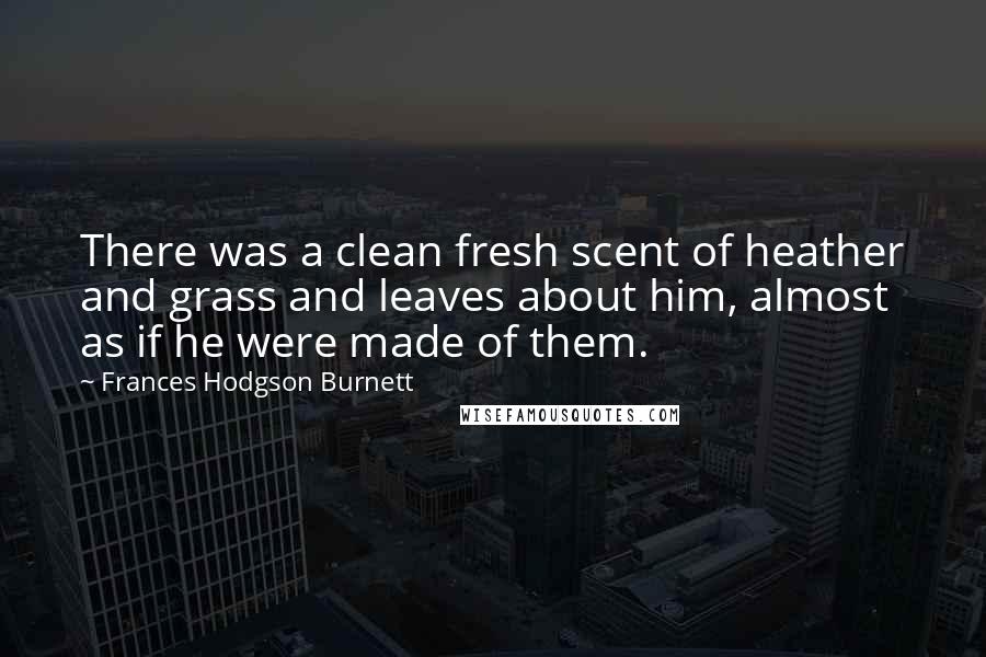 Frances Hodgson Burnett Quotes: There was a clean fresh scent of heather and grass and leaves about him, almost as if he were made of them.