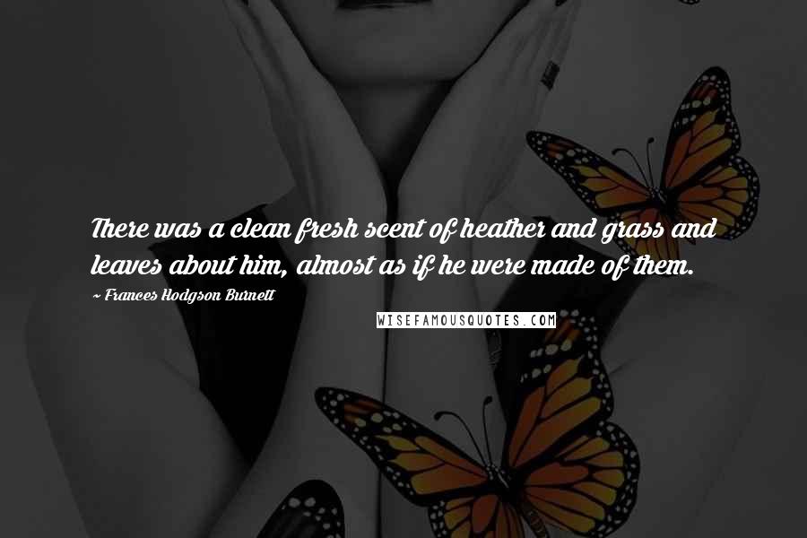 Frances Hodgson Burnett Quotes: There was a clean fresh scent of heather and grass and leaves about him, almost as if he were made of them.