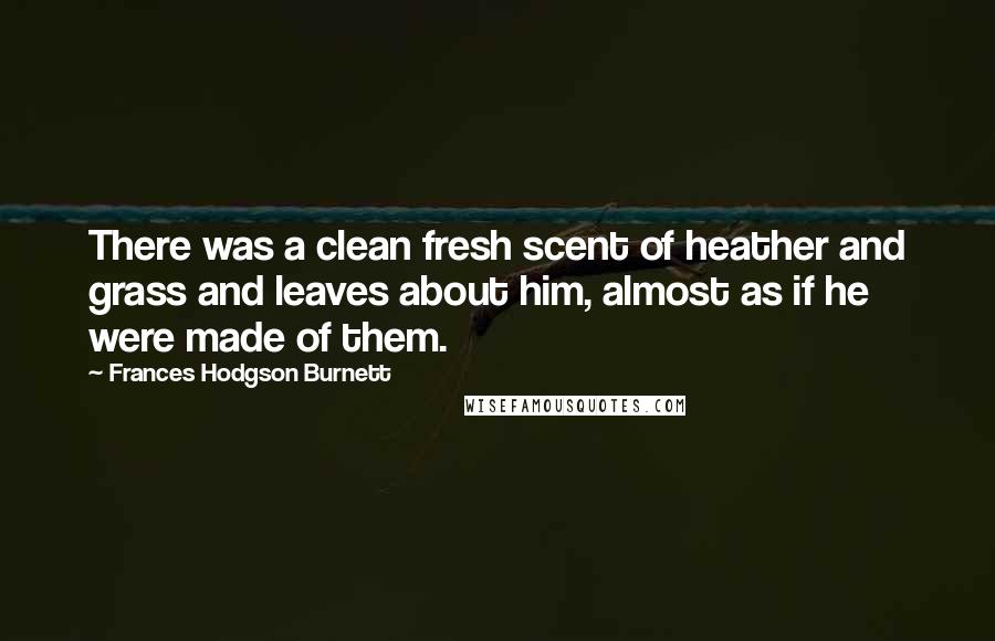 Frances Hodgson Burnett Quotes: There was a clean fresh scent of heather and grass and leaves about him, almost as if he were made of them.