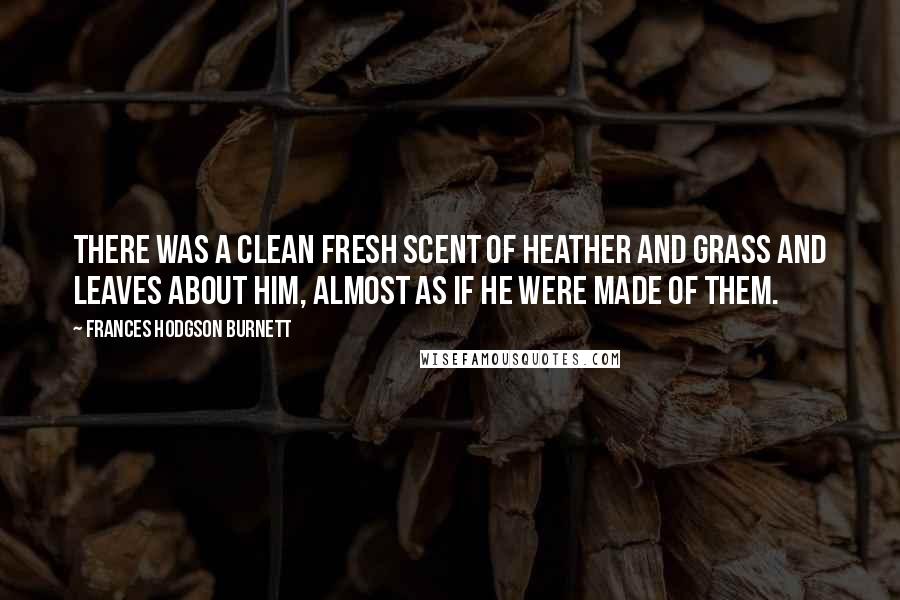Frances Hodgson Burnett Quotes: There was a clean fresh scent of heather and grass and leaves about him, almost as if he were made of them.