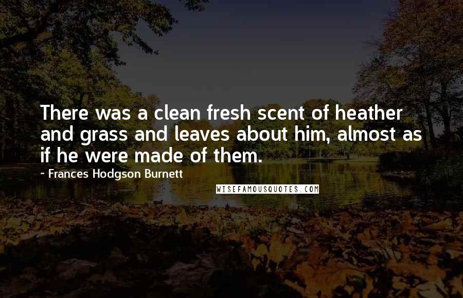 Frances Hodgson Burnett Quotes: There was a clean fresh scent of heather and grass and leaves about him, almost as if he were made of them.