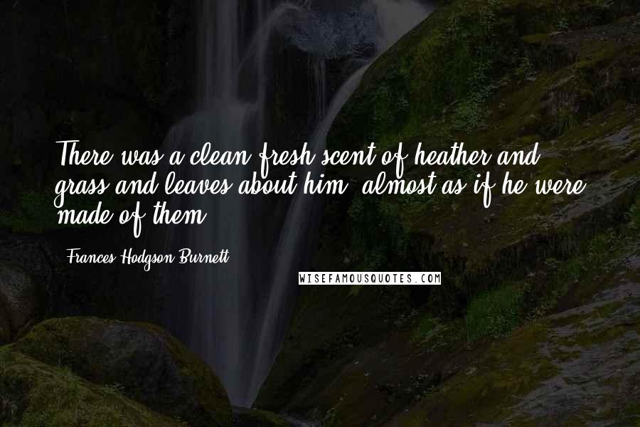 Frances Hodgson Burnett Quotes: There was a clean fresh scent of heather and grass and leaves about him, almost as if he were made of them.