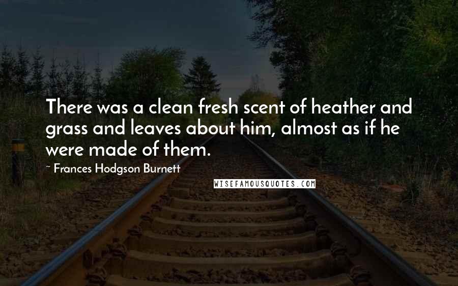 Frances Hodgson Burnett Quotes: There was a clean fresh scent of heather and grass and leaves about him, almost as if he were made of them.