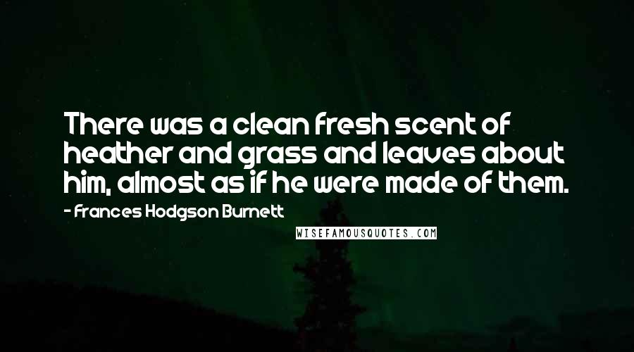 Frances Hodgson Burnett Quotes: There was a clean fresh scent of heather and grass and leaves about him, almost as if he were made of them.