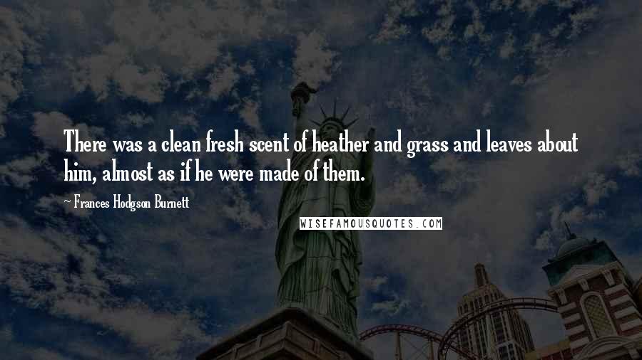 Frances Hodgson Burnett Quotes: There was a clean fresh scent of heather and grass and leaves about him, almost as if he were made of them.